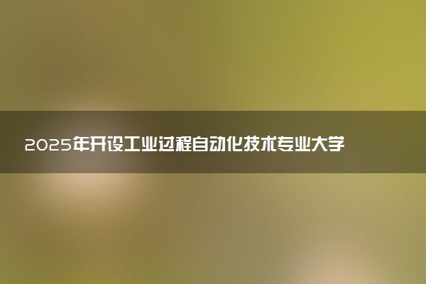 2025年开设工业过程自动化技术专业大学排名及评级 高校排行榜