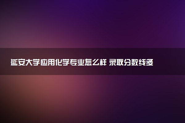 延安大学应用化学专业怎么样 录取分数线多少