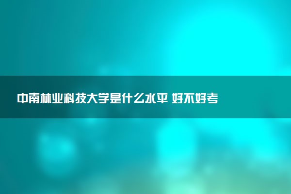 中南林业科技大学是什么水平 好不好考