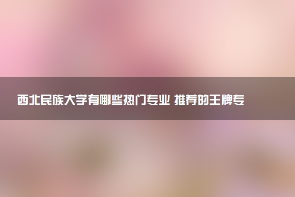 西北民族大学有哪些热门专业 推荐的王牌专业