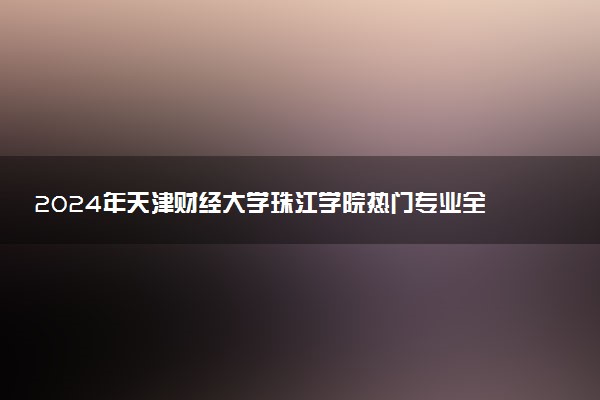 2024年天津财经大学珠江学院热门专业全国排名 有哪些专业比较好