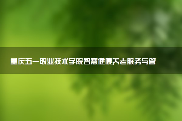 重庆五一职业技术学院智慧健康养老服务与管理专业怎么样 录取分数线多少