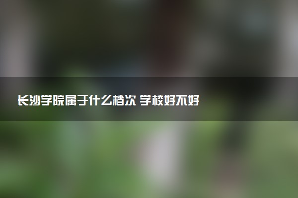 长沙学院属于什么档次 学校好不好