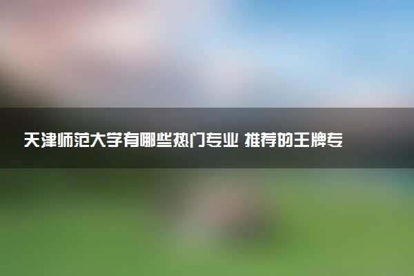 天津师范大学有哪些热门专业 推荐的王牌专业