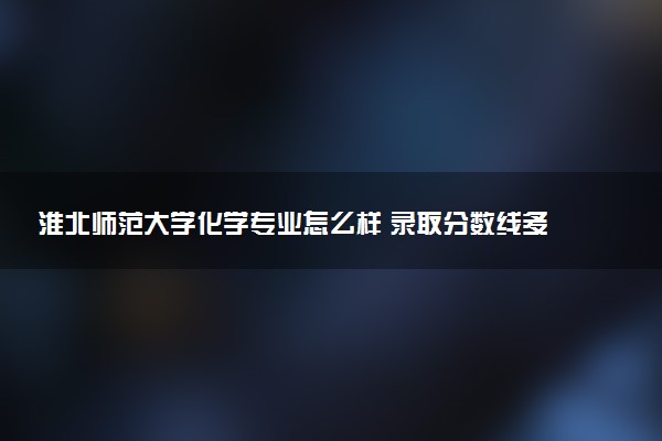 淮北师范大学化学专业怎么样 录取分数线多少