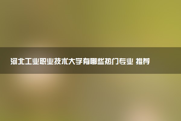 河北工业职业技术大学有哪些热门专业 推荐的王牌专业