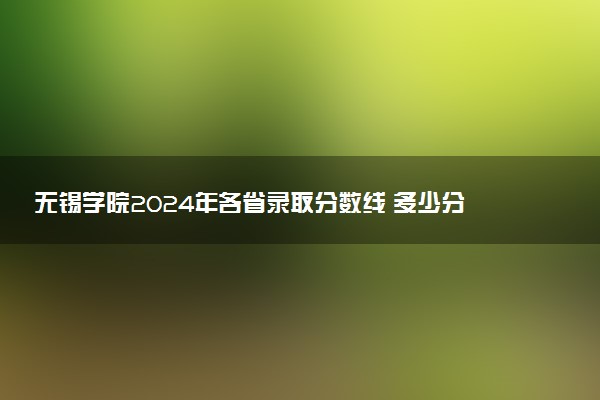 无锡学院2024年各省录取分数线 多少分能考上