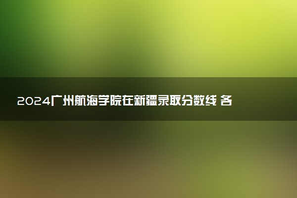 2024广州航海学院在新疆录取分数线 各专业分数及位次