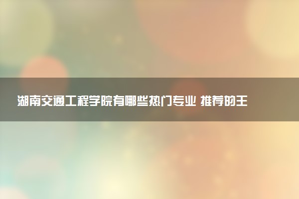 湖南交通工程学院有哪些热门专业 推荐的王牌专业
