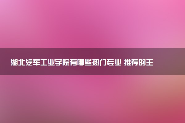 湖北汽车工业学院有哪些热门专业 推荐的王牌专业