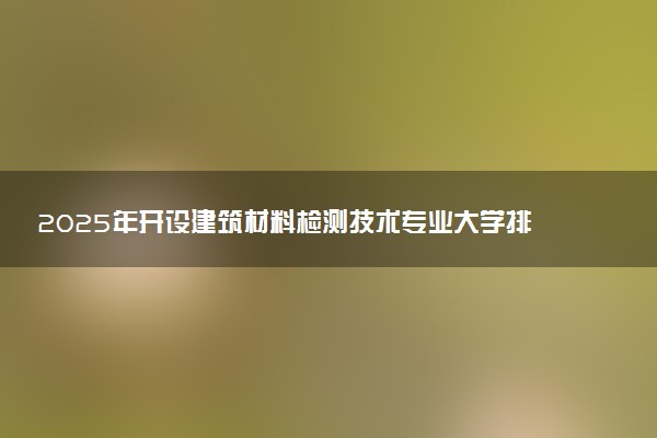2025年开设建筑材料检测技术专业大学排名及评级 高校排行榜
