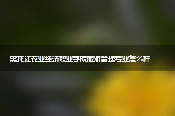 黑龙江农业经济职业学院旅游管理专业怎么样 录取分数线多少