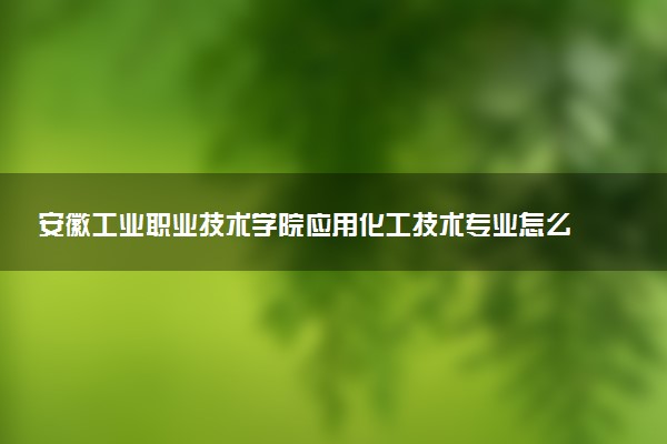 安徽工业职业技术学院应用化工技术专业怎么样 录取分数线多少