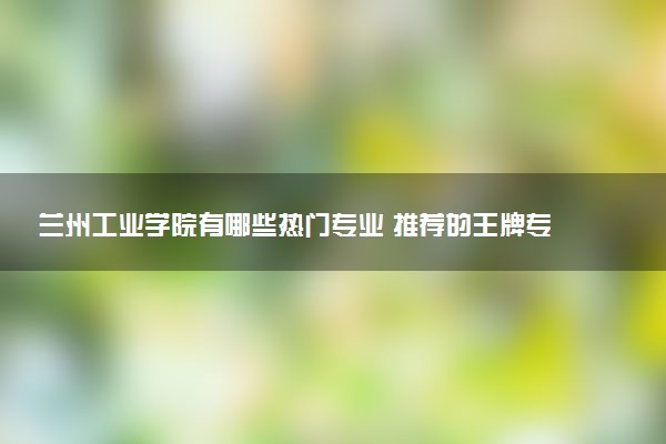 兰州工业学院有哪些热门专业 推荐的王牌专业