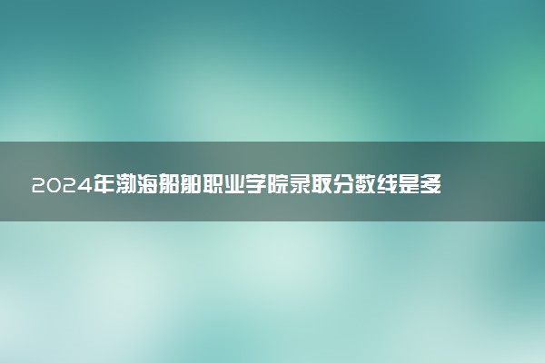 2024年渤海船舶职业学院录取分数线是多少 各省最低分数线及位次