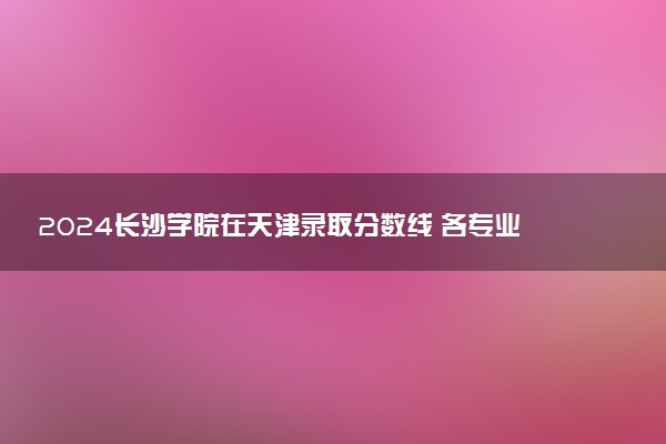 2024长沙学院在天津录取分数线 各专业分数及位次