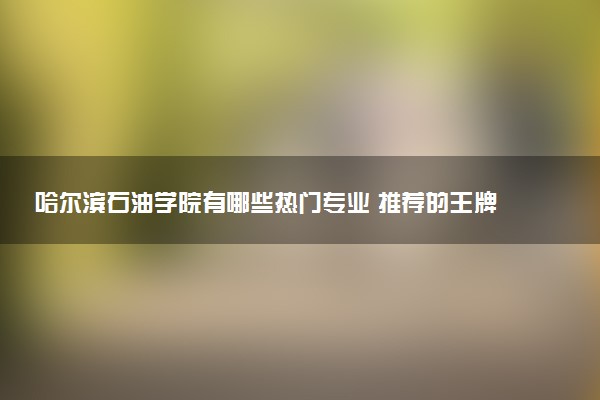 哈尔滨石油学院有哪些热门专业 推荐的王牌专业