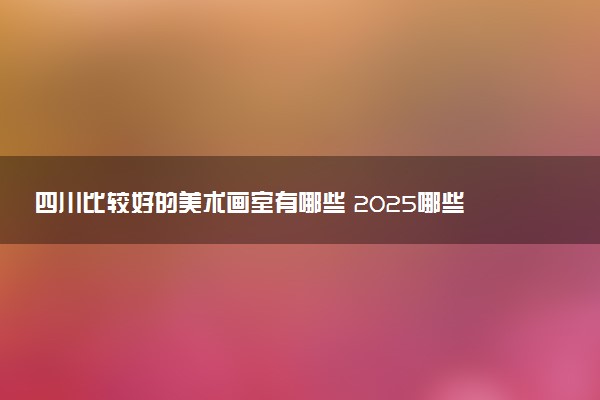 四川比较好的美术画室有哪些 2025哪些值得选择