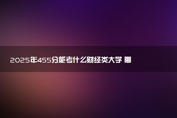 2025年455分能考什么财经类大学 哪些大学值得报