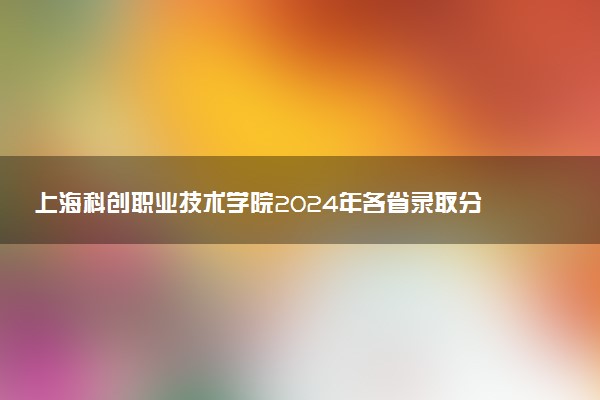 上海科创职业技术学院2024年各省录取分数线 多少分能考上