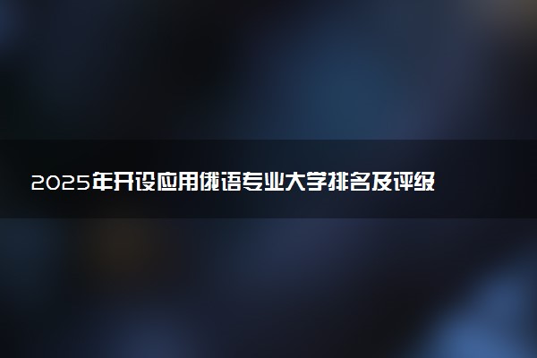 2025年开设应用俄语专业大学排名及评级 高校排行榜
