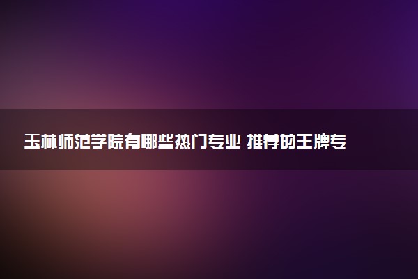 玉林师范学院有哪些热门专业 推荐的王牌专业