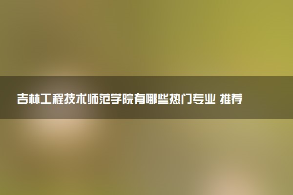 吉林工程技术师范学院有哪些热门专业 推荐的王牌专业
