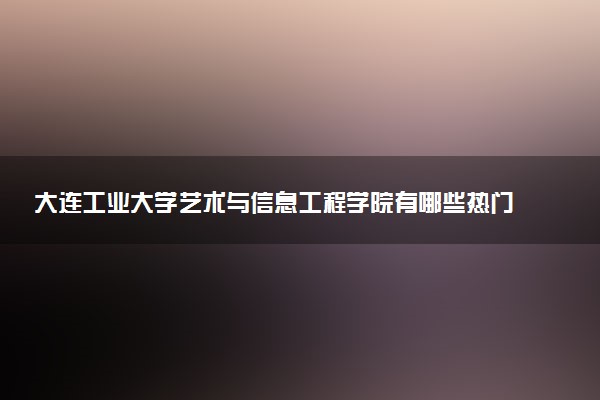 大连工业大学艺术与信息工程学院有哪些热门专业 推荐的王牌专业