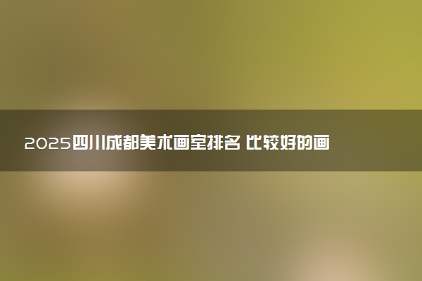 2025四川成都美术画室排名 比较好的画室推荐