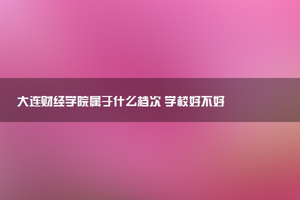 大连财经学院属于什么档次 学校好不好
