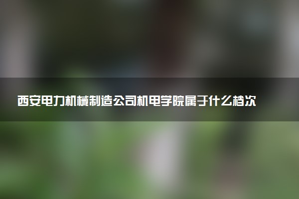 西安电力机械制造公司机电学院属于什么档次 学校好不好