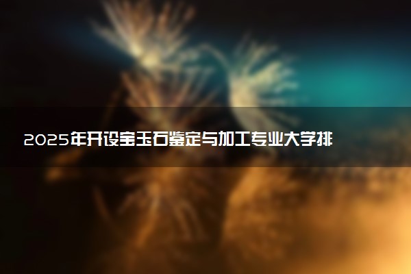 2025年开设宝玉石鉴定与加工专业大学排名及评级 高校排行榜