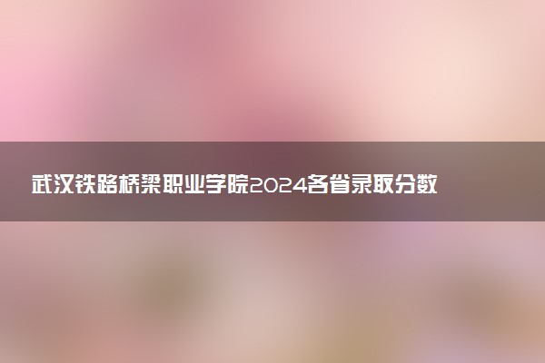 武汉铁路桥梁职业学院2024各省录取分数线及最低位次是多少