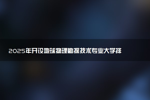 2025年开设地球物理勘探技术专业大学排名及评级 高校排行榜