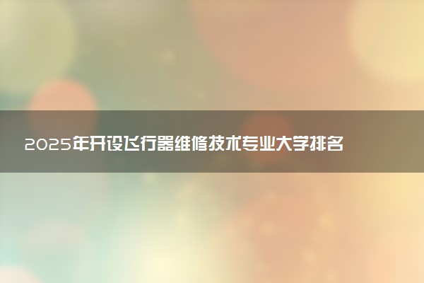 2025年开设飞行器维修技术专业大学排名及评级 高校排行榜