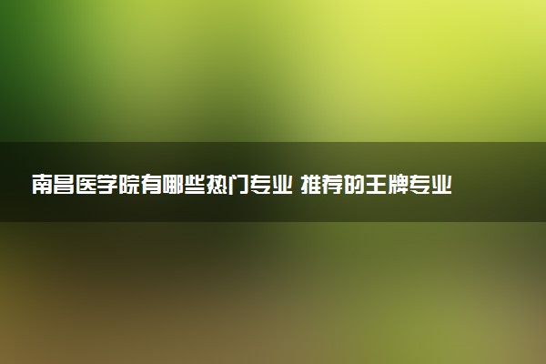 南昌医学院有哪些热门专业 推荐的王牌专业