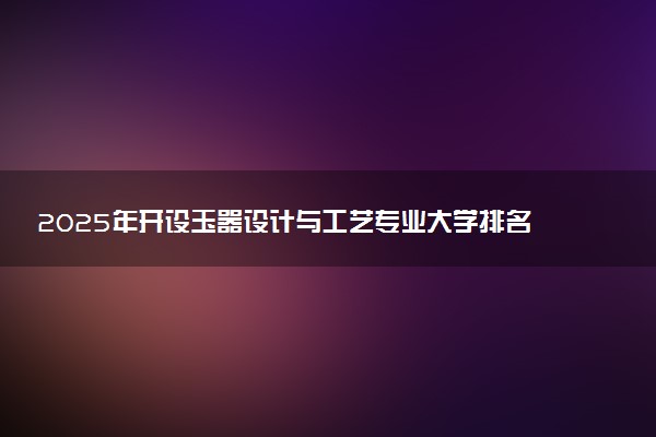 2025年开设玉器设计与工艺专业大学排名及评级 高校排行榜