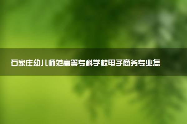 石家庄幼儿师范高等专科学校电子商务专业怎么样 录取分数线多少