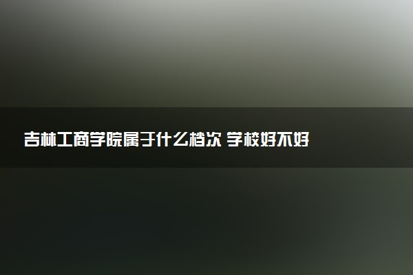 吉林工商学院属于什么档次 学校好不好