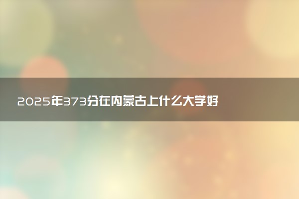 2025年373分在内蒙古上什么大学好 近三年录取分数线是多少