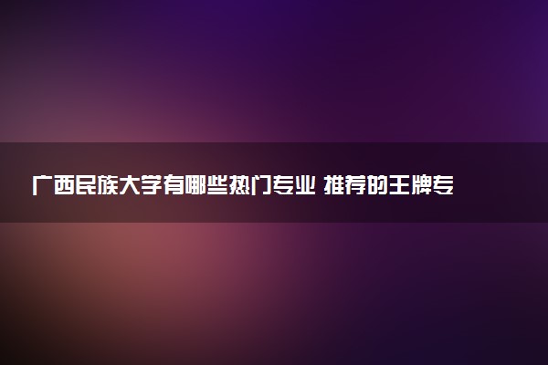 广西民族大学有哪些热门专业 推荐的王牌专业