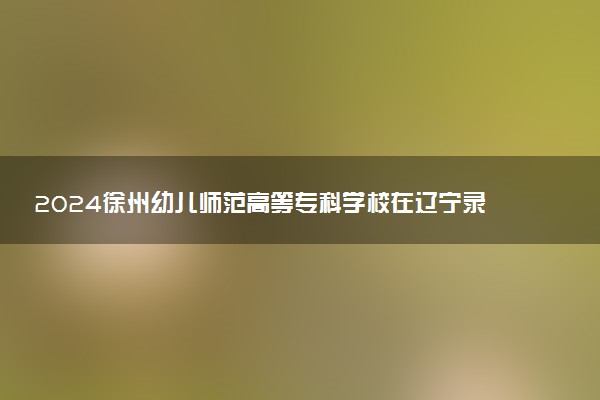 2024徐州幼儿师范高等专科学校在辽宁录取分数线 各专业分数及位次