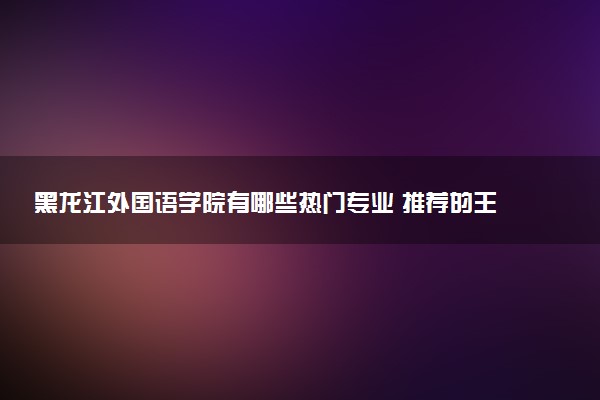 黑龙江外国语学院有哪些热门专业 推荐的王牌专业