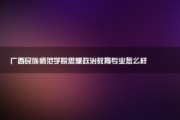 广西民族师范学院思想政治教育专业怎么样 录取分数线多少