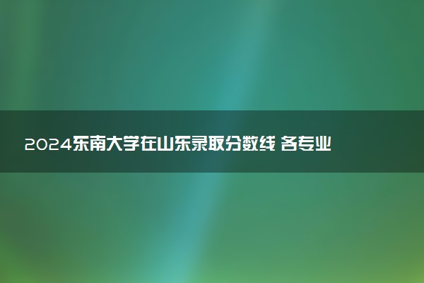 2024东南大学在山东录取分数线 各专业分数及位次