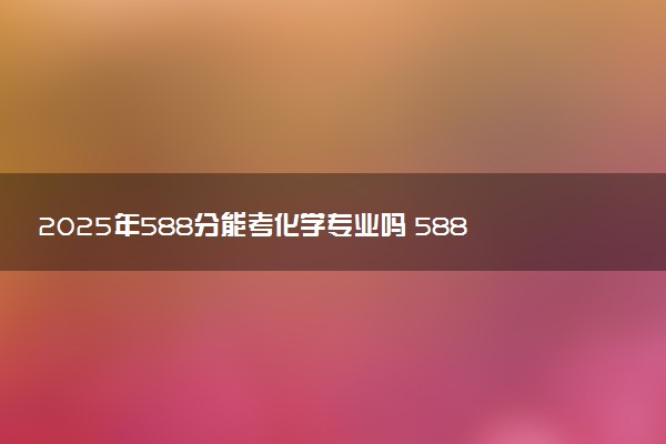 2025年588分能考化学专业吗 588分化学专业大学推荐