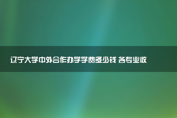辽宁大学中外合作办学学费多少钱 各专业收费标准