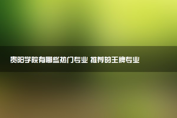 贵阳学院有哪些热门专业 推荐的王牌专业