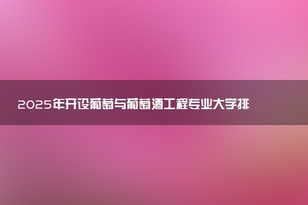 2025年开设葡萄与葡萄酒工程专业大学排名及评级 高校排行榜