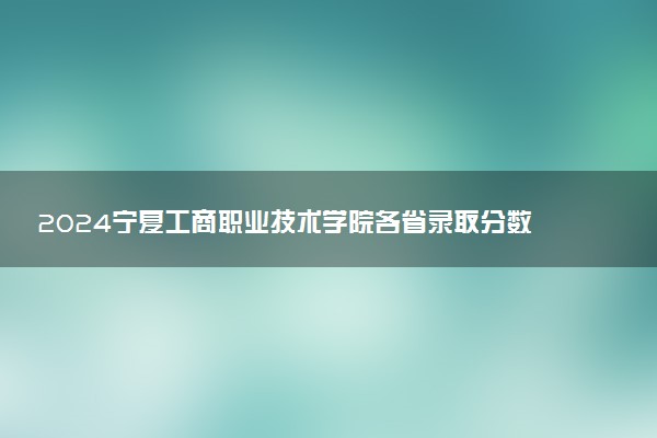 2024宁夏工商职业技术学院各省录取分数线是多少 最低分及位次